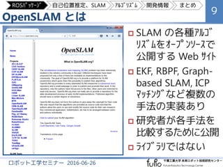 OpenSLAM とは
9
ロボット工学セミナー 2016-06-26
 SLAM の各種ｱﾙｺﾞ
ﾘｽﾞﾑをｵｰﾌﾟﾝｿｰｽで
公開する Web ｻｲﾄ
 EKF, RBPF, Graph-
based SLAM, ICP
ﾏｯﾁﾝｸﾞな...