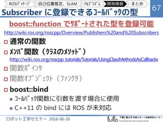 Subscriber に登録できるｺｰﾙﾊﾞｯｸの型
67
ロボット工学セミナー 2016-06-26
boost::function でｻﾎﾟｰﾄされた型を登録可能
http://wiki.ros.org/roscpp/Overview/Pu...