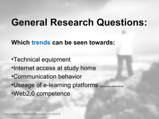 General Research Questions:
Which trends can be seen towards:
•Technical equipment
•Internet access at study home
•Communication behavior
•Useage of e-learning platforms (secondary school level)
•Web2.0 competence
http://www.flickr.com/photos/sovietuk/141381675
 