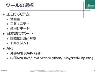 ツールの選択
l エコシステム
l 情報量
l コミュニティ
l 商⽤サポート
l ⽇本語サポート
l 国際化(i18n)対応
l ドキュメント
l API
l 外部API(SOAP/Rest)
l 内部API(Java/Java Script/Python/Ruby/Perl/Php etc.)
2016/6/24 Copyright 2016(C) OSS Laboratories Inc. All Rights Reserved 10
 