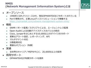 NMIS
(Network Management Information System)とは
l オープンソース
l 1998年にGPLでリリースされ、現在OPMANTEK社にサポートされている
l Perlで開発され、主要Linuxディストリビューションで稼働する
https://opmantek.com/network-management-system-nmis/
l 機能
l SNMP／ポート監視／スクリプトによる、エージェントレス監視
l Open-Auditによる⾃動デバイスディスカバリとの統合
l Cisco, Juniperをはじめとする10,000以上のデバイスをサポート
l 柔軟なアラート設定、レポーティング、API
l マルチテナント対応
l 分散監視対応
l 豊富なオプション（有償）
l 実績
l 全世界のキャリア／MSPを中⼼に、20,000社以上の採⽤
l 商⽤サポート
l OPMANTEK社が有償サポートを提供
2016/6/24 Copyright 2016(C) OSS Laboratories Inc. All Rights Reserved 15
 