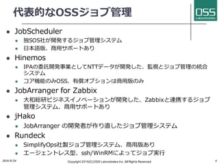 代表的なOSSジョブ管理
l JobScheduler
l 独SOS社が開発するジョブ管理システム
l ⽇本語版、商⽤サポートあり
l Hinemos
l IPAの委託開発事業としてNTTデータが開発した、監視とジョブ管理の統合
システム
l コア機能のみOSS、有償オプションは商⽤版のみ
l JobArranger for Zabbix
l ⼤和総研ビジネスイノベーションが開発した、Zabbixと連携するジョブ
管理システム、商⽤サポートあり
l jHako
l JobArranger の開発者が作り直したジョブ管理システム
l Rundeck
l SimplifyOps社製ジョブ管理システム、商⽤版あり
l エージェントレス型、ssh/WinRMによってジョブ実⾏
2016/6/24 Copyright 2016(C) OSS Laboratories Inc. All Rights Reserved 4
 