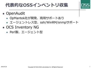 代表的なOSSインベントリ収集
l OpenAudit
l OpMantek社が開発、商⽤サポートあり
l エージェントレス型、ssh/WinRM/snmpサポート
l OCS Inventory NG
l Perl製、エージェント型
2016/6/24 Copyright 2016(C) OSS Laboratories Inc. All Rights Reserved 7
 