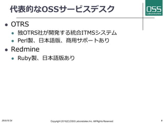 代表的なOSSサービスデスク
l OTRS
l 独OTRS社が開発する統合ITMSシステム
l Perl製、⽇本語版、商⽤サポートあり
l Redmine
l Ruby製、⽇本語版あり
2016/6/24 Copyright 2016(C) OSS Laboratories Inc. All Rights Reserved 8
 