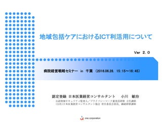 地域包括ケアにおけるＩＣＴ利活用について
病院経営戦略セミナー in 千葉 （2016.06.28. 15：15～16：45）
Ｖｅｒ ２．０
認定登録 日本医業経営コンサルタント 小川 敏治
公認情報セキュリティ監査人／プライバシーマーク審査員研修 主任講師
(公社)日本医業経営コンサルタント協会 常任委員会委員、継続研修講師
one corporation
 