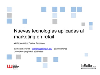 Nuevas tecnologías aplicadas al
marketing en retail
World Marketing Festival Barcelona
Santiago Sánchez – ssanchez@salleurl.edu - @santisanchez
Director de programas eBusiness
 