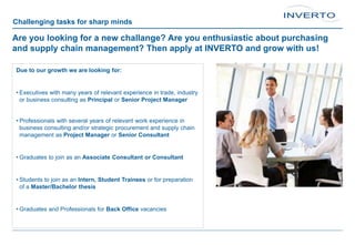 Challenging tasks for sharp minds
Are you looking for a new challange? Are you enthusiastic about purchasing
and supply chain management? Then apply at INVERTO and grow with us!
Due to our growth we are looking for:
• Executives with many years of relevant experience in trade, industry
or business consulting as Principal or Senior Project Manager
• Professionals with several years of relevant work experience in
business consulting and/or strategic procurement and supply chain
management as Project Manager or Senior Consultant
• Graduates to join as an Associate Consultant or Consultant
• Students to join as an Intern, Student Trainees or for preparation
of a Master/Bachelor thesis
• Graduates and Professionals for Back Office vacancies
 
