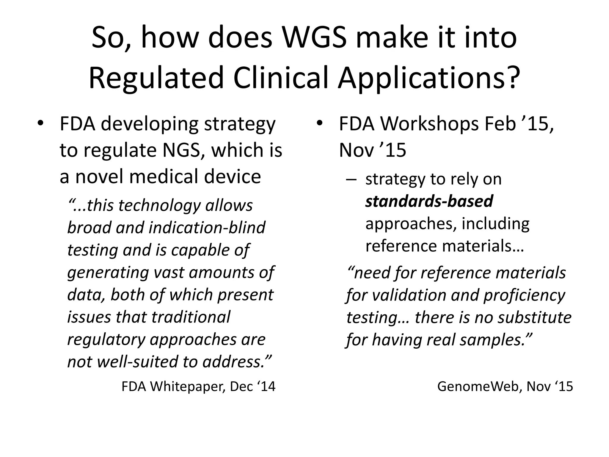So, how does WGS make it into
Regulated Clinical Applications?
• FDA developing strategy
to regulate NGS, which is
a novel medical device
“...this technology allows
broad and indication-blind
testing and is capable of
generating vast amounts of
data, both of which present
issues that traditional
regulatory approaches are
not well-suited to address.”
• FDA Workshops Feb ’15,
Nov ’15
– strategy to rely on
standards-based
approaches, including
reference materials…
“need for reference materials
for validation and proficiency
testing… there is no substitute
for having real samples.”
FDA Whitepaper, Dec ‘14 GenomeWeb, Nov ‘15
 