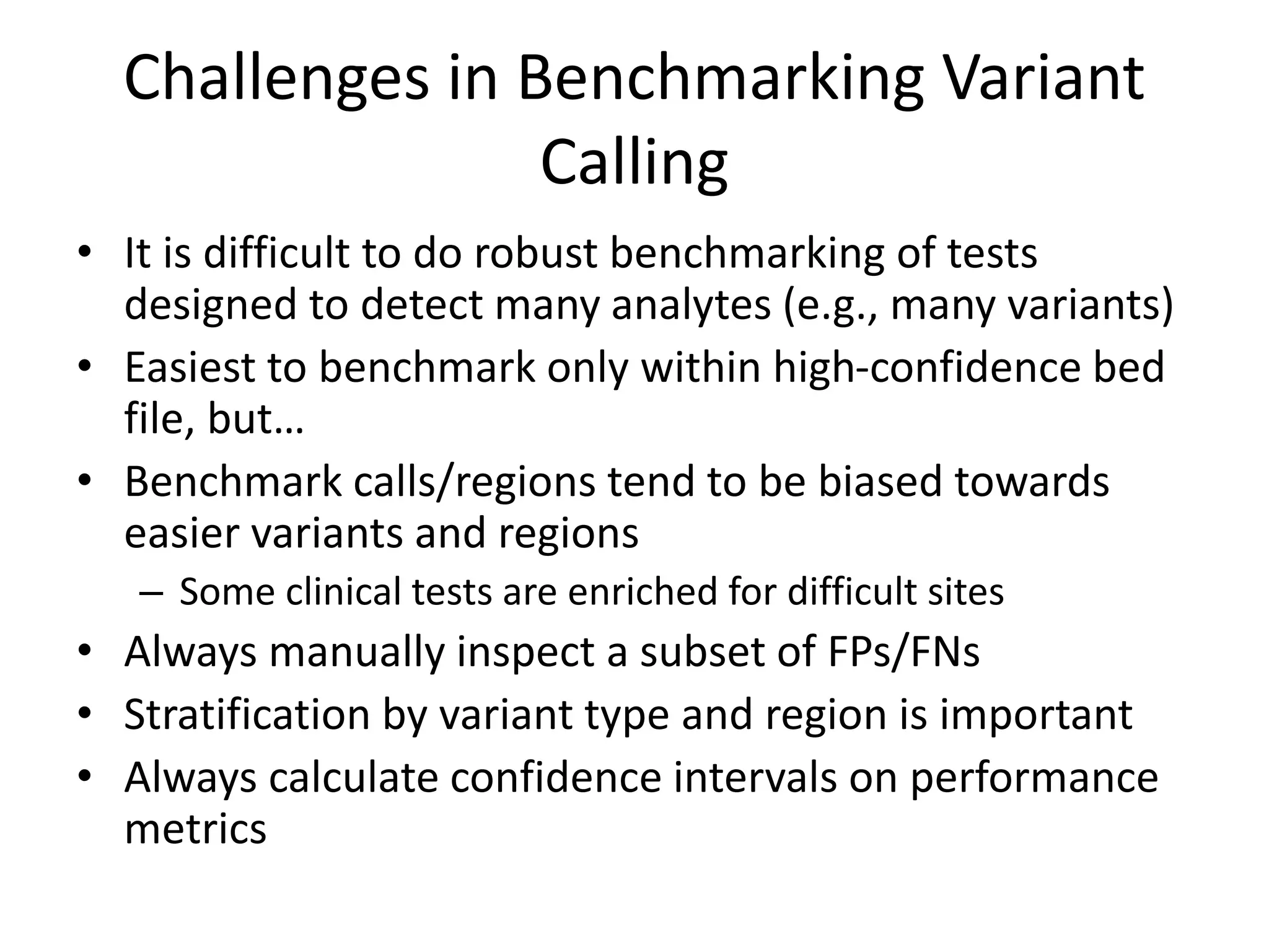 Challenges in Benchmarking Variant
Calling
• It is difficult to do robust benchmarking of tests
designed to detect many analytes (e.g., many variants)
• Easiest to benchmark only within high-confidence bed
file, but…
• Benchmark calls/regions tend to be biased towards
easier variants and regions
– Some clinical tests are enriched for difficult sites
• Always manually inspect a subset of FPs/FNs
• Stratification by variant type and region is important
• Always calculate confidence intervals on performance
metrics
 