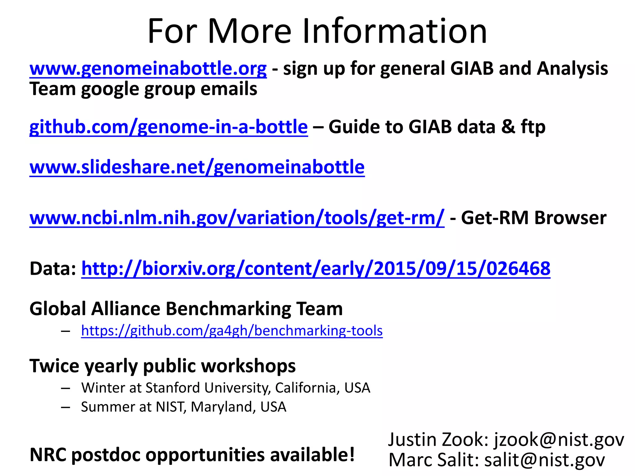 For More Information
www.genomeinabottle.org - sign up for general GIAB and Analysis
Team google group emails
github.com/genome-in-a-bottle – Guide to GIAB data & ftp
www.slideshare.net/genomeinabottle
www.ncbi.nlm.nih.gov/variation/tools/get-rm/ - Get-RM Browser
Data: http://biorxiv.org/content/early/2015/09/15/026468
Global Alliance Benchmarking Team
– https://github.com/ga4gh/benchmarking-tools
Twice yearly public workshops
– Winter at Stanford University, California, USA
– Summer at NIST, Maryland, USA
NRC postdoc opportunities available!
Justin Zook: jzook@nist.gov
Marc Salit: salit@nist.gov
 
