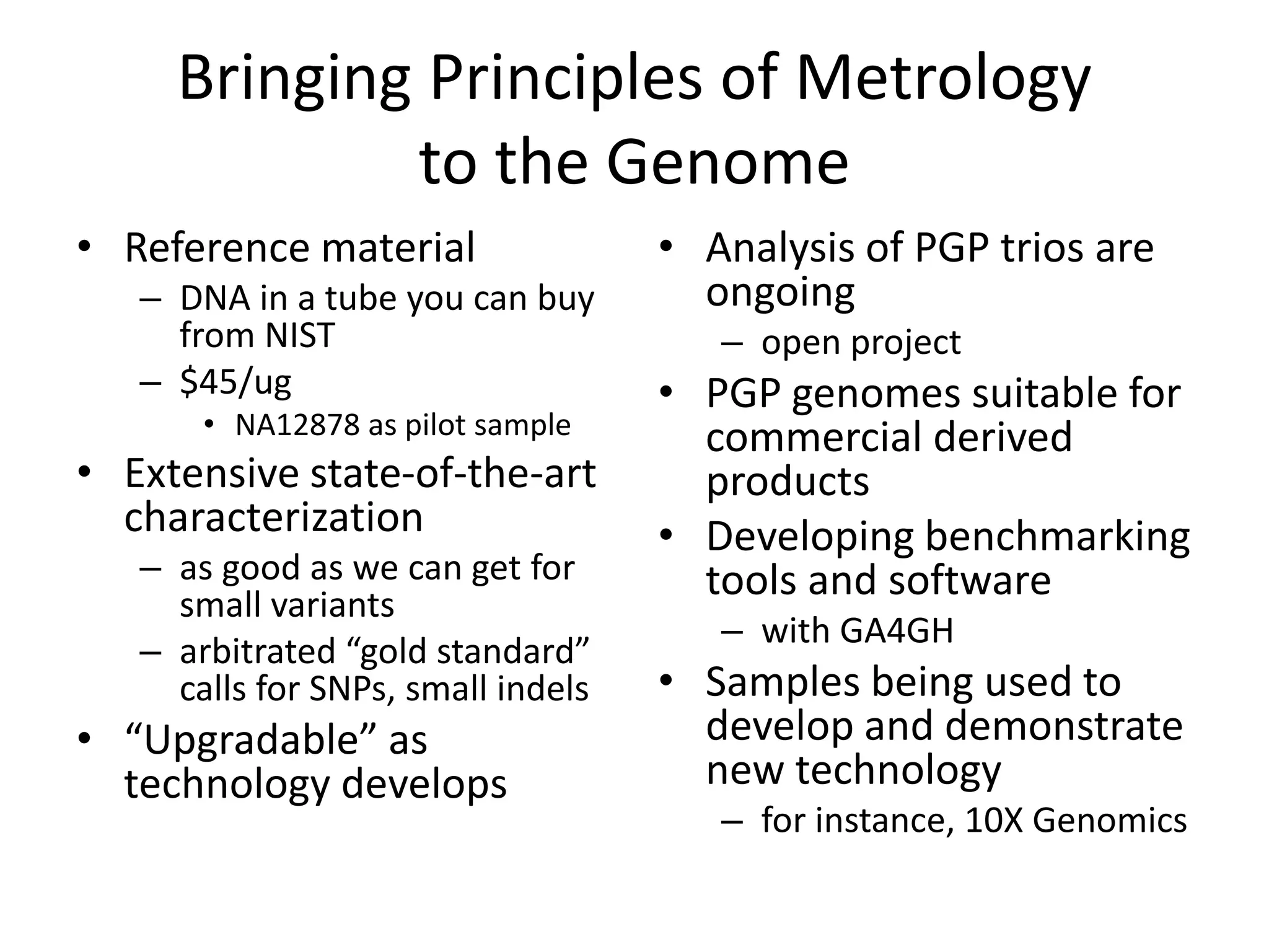 Bringing Principles of Metrology
to the Genome
• Reference material
– DNA in a tube you can buy
from NIST
– $45/ug
• NA12878 as pilot sample
• Extensive state-of-the-art
characterization
– as good as we can get for
small variants
– arbitrated “gold standard”
calls for SNPs, small indels
• “Upgradable” as
technology develops
• Analysis of PGP trios are
ongoing
– open project
• PGP genomes suitable for
commercial derived
products
• Developing benchmarking
tools and software
– with GA4GH
• Samples being used to
develop and demonstrate
new technology
– for instance, 10X Genomics
 