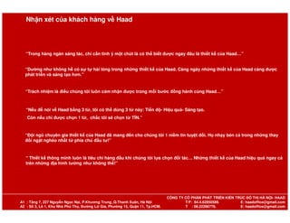 “Trong hàng ngàn sáng tác, chỉ cần tinh ý một chút là có thể biết được ngay đâu là thiết kế của Haad…”
“Dường như không hề có sự tự hài lòng trong những thiết kế của Haad. Càng ngày những thiết kế của Haad càng được
phát triển và sáng tạo hơn.”
“Trách nhiệm là điều chúng tôi luôn cảm nhận được trong mỗi bước đồng hành cùng Haad…”
“Nếu để nói về Haad bằng 3 từ, tôi có thể dùng 3 từ này: Tiến độ- Hiệu quả- Sáng tạo.
Nhận xét của khách hàng về Haad
“Nếu để nói về Haad bằng 3 từ, tôi có thể dùng 3 từ này: Tiến độ- Hiệu quả- Sáng tạo.
Còn nếu chỉ được chọn 1 từ, chắc tôi sẽ chọn từ TÍN.”
“Đội ngũ chuyên gia thiết kế của Haad đã mang đến cho chúng tôi 1 niềm tin tuyệt đối. Họ nhạy bén cả trong những thay
đổi ngặt nghèo nhất từ phía chủ đầu tư!”
“ Thiết kế thông minh luôn là tiêu chí hàng đầu khi chúng tôi lựa chọn đối tác… Những thiết kế của Haad hiệu quả ngay cả
trên những địa hình tưởng như không thể!”
CÔNG TY CỔ PHẦN PHÁT TRIỂN KIẾN TRÚC ĐÔ THỊ HÀ NỘI- HAAD
A1 : Tầng 7, 227 Nguyễn Ngọc Nại, P.Khương Trung ,Q.Thanh Xuân, Hà Nội T/F: 84.4.62850589. E: haadoffice@gmail.com
A2 : Số 3, Lô 1, Khu Nhà Phú Thọ, Đường Lữ Gia, Phường 15, Quận 11, Tp.HCM. T : 08.22286776. E: haadoffice@gmail.com
 