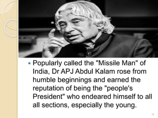  Popularly called the "Missile Man" of
India, Dr APJ Abdul Kalam rose from
humble beginnings and earned the
reputation of being the "people's
President" who endeared himself to all
all sections, especially the young.
16
 