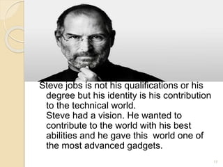 Steve jobs is not his qualifications or his
degree but his identity is his contribution
to the technical world.
Steve had a vision. He wanted to
contribute to the world with his best
abilities and he gave this world one of
the most advanced gadgets.
17
 