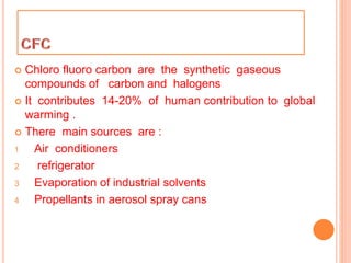  Chloro fluoro carbon are the synthetic gaseous
compounds of carbon and halogens
 It contributes 14-20% of human contribution to global
warming .
 There main sources are :
1 Air conditioners
2 refrigerator
3 Evaporation of industrial solvents
4 Propellants in aerosol spray cans
 