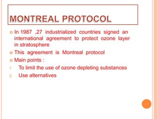  In 1987 ,27 industrialized countries signed an
international agreement to protect ozone layer
in stratosphere
 This agreement is Montreal protocol
 Main points :
1 To limit the use of ozone depleting substances
2 Use alternatives
 