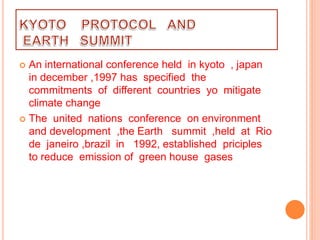  An international conference held in kyoto , japan
in december ,1997 has specified the
commitments of different countries yo mitigate
climate change
 The united nations conference on environment
and development ,the Earth summit ,held at Rio
de janeiro ,brazil in 1992, established priciples
to reduce emission of green house gases
 
