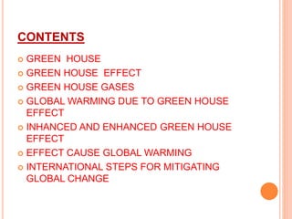 CONTENTS
 GREEN HOUSE
 GREEN HOUSE EFFECT
 GREEN HOUSE GASES
 GLOBAL WARMING DUE TO GREEN HOUSE
EFFECT
 INHANCED AND ENHANCED GREEN HOUSE
EFFECT
 EFFECT CAUSE GLOBAL WARMING
 INTERNATIONAL STEPS FOR MITIGATING
GLOBAL CHANGE
 
