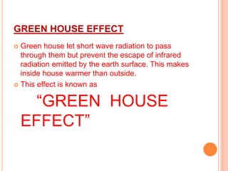 GREEN HOUSE EFFECT
 Green house let short wave radiation to pass
through them but prevent the escape of infrared
radiation emitted by the earth surface. This makes
inside house warmer than outside.
 This effect is known as
“GREEN HOUSE
EFFECT”
 