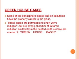 GREEN HOUSE GASES
 Some of the atmospheric gases and air pollutants
have the property similar to the glass.
 These gases are permeable to short wave
radiation ,but are strong absorber of infrared
radiation emitted from the heated earth surface are
referred to “GREEN HOUSE GASES”
 