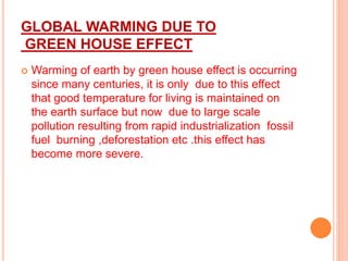 GLOBAL WARMING DUE TO
GREEN HOUSE EFFECT
 Warming of earth by green house effect is occurring
since many centuries, it is only due to this effect
that good temperature for living is maintained on
the earth surface but now due to large scale
pollution resulting from rapid industrialization fossil
fuel burning ,deforestation etc .this effect has
become more severe.
 