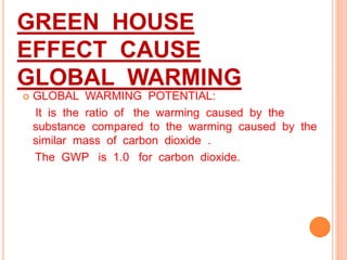 GREEN HOUSE
EFFECT CAUSE
GLOBAL WARMING
 GLOBAL WARMING POTENTIAL:
It is the ratio of the warming caused by the
substance compared to the warming caused by the
similar mass of carbon dioxide .
The GWP is 1.0 for carbon dioxide.
 