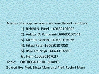 Names of group members and enrollment numbers:
1). Riddhi.N. Patel- 160630107092
2). Ankita .D. Panjwani-160630107046
3). Nirmita Gandhi-160630107026
4). Hitaxi Patel-160630107058
5). Rajvi Dolariya-160630107019
6). Hem-160630107037
Topic: ORTHOGRAPHIC SHAPES
Guided By: Prof. Binta Mam and Prof. Roshni Mam
 