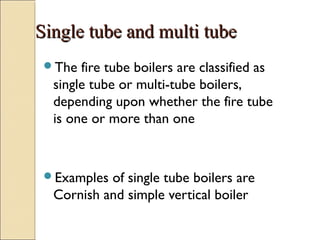 Single tube and multi tubeSingle tube and multi tube
The fire tube boilers are classified as
single tube or multi-tube boilers,
depending upon whether the fire tube
is one or more than one
Examples of single tube boilers are
Cornish and simple vertical boiler
 