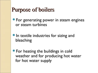PurposePurpose of boilersof boilers
For generating power in steam engines
or steam turbines
In textile industries for sizing and
bleaching
For heating the buildings in cold
weather and for producing hot water
for hot water supply
 