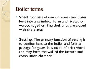 Boiler termsBoiler terms
• Shell: Consists of one or more steel plates
bent into a cylindrical form and riveted or
welded together. The shell ends are closed
with end plates
• Setting: The primary function of setting is
to confine heat to the boiler and form a
passage for gases. It is made of brick work
and may form the wall of the furnace and
combustion chamber
 