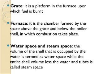 Grate: it is a platform in the furnace upon
which fuel is burnt
Furnace: it is the chamber formed by the
space above the grate and below the boiler
shell, in which combustion takes place.
Water space and steam space: the
volume of the shell that is occupied by the
water is termed as water space while the
entire shell volume less the water and tubes is
called steam space
 