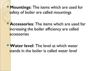 Mountings: The items which are used for
safety of boiler are called mountings
Accessories: The items which are used for
increasing the boiler efficiency are called
accessories
Water level: The level at which water
stands in the boiler is called water level
 