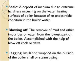 Scale: A deposit of medium due to extreme
hardness occurring on the water heating
surfaces of boiler because of an undesirable
condition in the boiler water
Blowing off: The removal of mud and other
impurities of water from the lowest part of
the boiler. Accomplished with the help of
blow off cock or valve
Lagging: Insulation wrapped on the outside
of the boiler shell or steam piping
 
