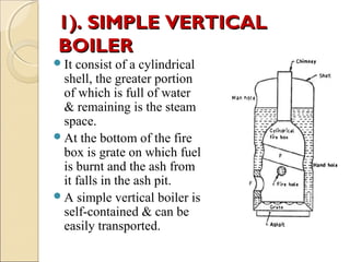 1). SIMPLE VERTICAL1). SIMPLE VERTICAL
BOILERBOILER
It consist of a cylindrical
shell, the greater portion
of which is full of water
& remaining is the steam
space.
At the bottom of the fire
box is grate on which fuel
is burnt and the ash from
it falls in the ash pit.
A simple vertical boiler is
self-contained & can be
easily transported.
 