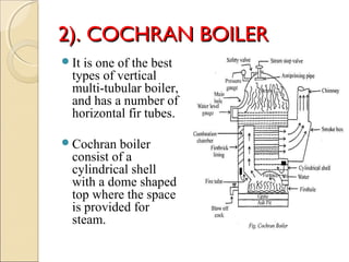2). COCHRAN BOILER2). COCHRAN BOILER
It is one of the best
types of vertical
multi-tubular boiler,
and has a number of
horizontal fir tubes.
Cochran boiler
consist of a
cylindrical shell
with a dome shaped
top where the space
is provided for
steam.
 