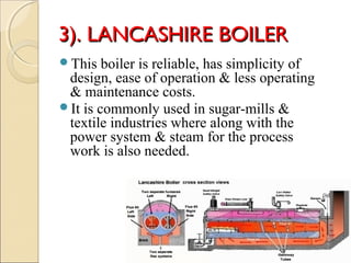 3). LANCASHIRE BOILER3). LANCASHIRE BOILER
This boiler is reliable, has simplicity of
design, ease of operation & less operating
& maintenance costs.
It is commonly used in sugar-mills &
textile industries where along with the
power system & steam for the process
work is also needed.
 