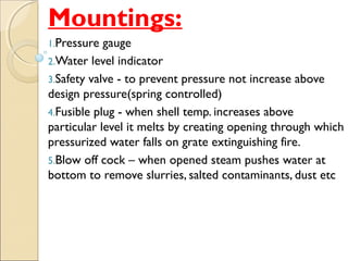 Mountings:
1.Pressure gauge
2.Water level indicator
3.Safety valve - to prevent pressure not increase above
design pressure(spring controlled)
4.Fusible plug - when shell temp. increases above
particular level it melts by creating opening through which
pressurized water falls on grate extinguishing fire.
5.Blow off cock – when opened steam pushes water at
bottom to remove slurries, salted contaminants, dust etc
 