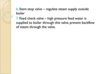 6. Stem stop valve – regulate steam supply outside
boiler
7. Feed check valve – high pressure feed water is
supplied to boiler through this valve, prevent backflow
of steam through the valve.
 
