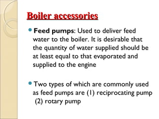 Boiler accessoriesBoiler accessories
Feed pumps: Used to deliver feed
water to the boiler. It is desirable that
the quantity of water supplied should be
at least equal to that evaporated and
supplied to the engine
Two types of which are commonly used
as feed pumps are (1) reciprocating pump
(2) rotary pump
 