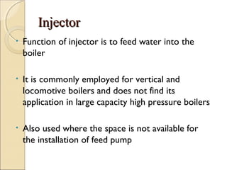 InjectorInjector
• Function of injector is to feed water into the
boiler
• It is commonly employed for vertical and
locomotive boilers and does not find its
application in large capacity high pressure boilers
• Also used where the space is not available for
the installation of feed pump
 