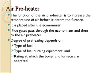 Air Pre-heaterAir Pre-heater
The function of the air pre-heater is to increase the
temperature of air before it enters the furnace.
It is placed after the economizer.
 Flue gases pass through the economizer and then
to the air preheater
Degree of preheating depends on
Type of fuel
Type of fuel burning equipment, and
Rating at which the boiler and furnace are
operated
 