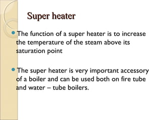 Super heaterSuper heater
The function of a super heater is to increase
the temperature of the steam above its
saturation point
The super heater is very important accessory
of a boiler and can be used both on fire tube
and water – tube boilers.
 