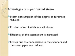 • Advantages of super heated steam
Steam consumption of the engine or turbine is
reduced
Erosion of turbine blade is eliminated
Efficiency of the steam plant is increased
Losses due to condensation in the cylinders and
the steam pipes are reduced.
 