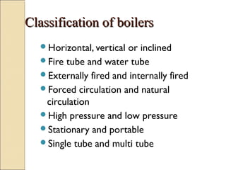 Classification of boilersClassification of boilers
Horizontal, vertical or inclined
Fire tube and water tube
Externally fired and internally fired
Forced circulation and natural
circulation
High pressure and low pressure
Stationary and portable
Single tube and multi tube
 