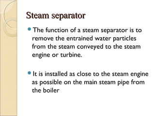 Steam separatorSteam separator
The function of a steam separator is to
remove the entrained water particles
from the steam conveyed to the steam
engine or turbine.
It is installed as close to the steam engine
as possible on the main steam pipe from
the boiler
 