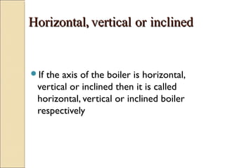 HorizontalHorizontal,, verticalvertical oror inclinedinclined
If the axis of the boiler is horizontal,
vertical or inclined then it is called
horizontal, vertical or inclined boiler
respectively
 
