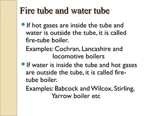 Fire tube and water tubeFire tube and water tube
If hot gases are inside the tube and
water is outside the tube, it is called
fire-tube boiler.
Examples: Cochran, Lancashire and
locomotive boilers
If water is inside the tube and hot gases
are outside the tube, it is called fire-
tube boiler.
Examples: Babcock and Wilcox, Stirling,
Yarrow boiler etc
 