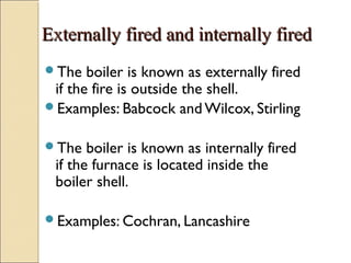Externally fired and internally firedExternally fired and internally fired
The boiler is known as externally fired
if the fire is outside the shell.
Examples: Babcock and Wilcox, Stirling
The boiler is known as internally fired
if the furnace is located inside the
boiler shell.
Examples: Cochran, Lancashire
 