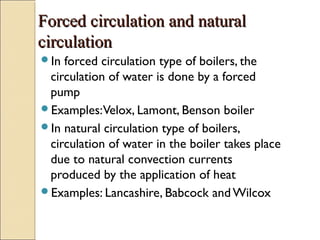 Forced circulation and naturalForced circulation and natural
circulationcirculation
In forced circulation type of boilers, the
circulation of water is done by a forced
pump
Examples:Velox, Lamont, Benson boiler
In natural circulation type of boilers,
circulation of water in the boiler takes place
due to natural convection currents
produced by the application of heat
Examples: Lancashire, Babcock and Wilcox
 