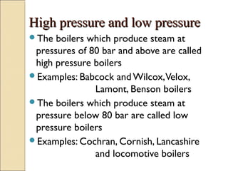 High pressure and low pressureHigh pressure and low pressure
The boilers which produce steam at
pressures of 80 bar and above are called
high pressure boilers
Examples: Babcock and Wilcox,Velox,
Lamont, Benson boilers
The boilers which produce steam at
pressure below 80 bar are called low
pressure boilers
Examples: Cochran, Cornish, Lancashire
and locomotive boilers
 